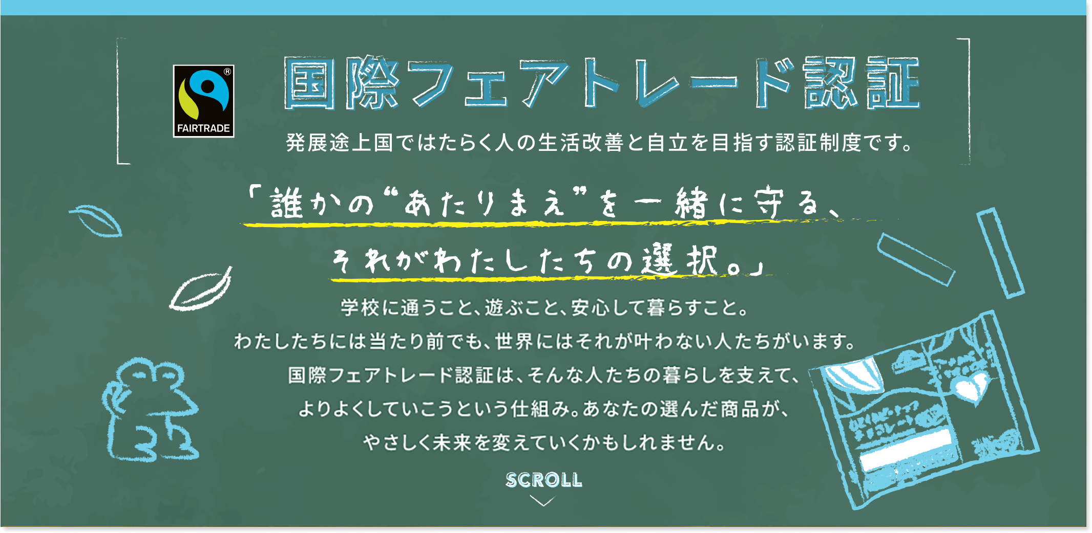 国際フェアトレード認証 発展途上国ではたらく人の生活改善と自立を目指す認証制度です。 「誰かの“あたりまえ”を一緒に守る、それがわたしたちの選択。」学校に通うこと、遊ぶこと、安心して暮らすこと。わたしたちには当たり前でも、世界にはそれが叶わない人たちがいます。国際フェアトレード認証は、そんな人たちの暮らしを支えて、よりよくしていこうという仕組み。あなたの選んだ商品が、やさしく未来を変えていくかもしれません。
