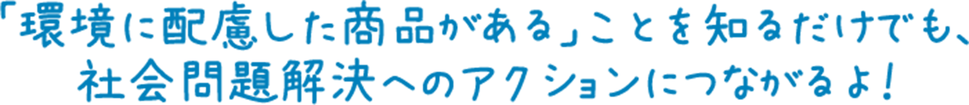 「環境に配慮した商品がある」ことを知るだけでも、社会問題解決へのアクションにつながるよ！