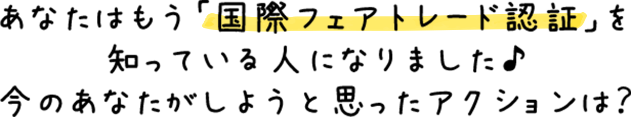 あなたはもう「国際フェアトレード認証」を知っている人になりました♪今のあなたがしようと思ったアクションは？