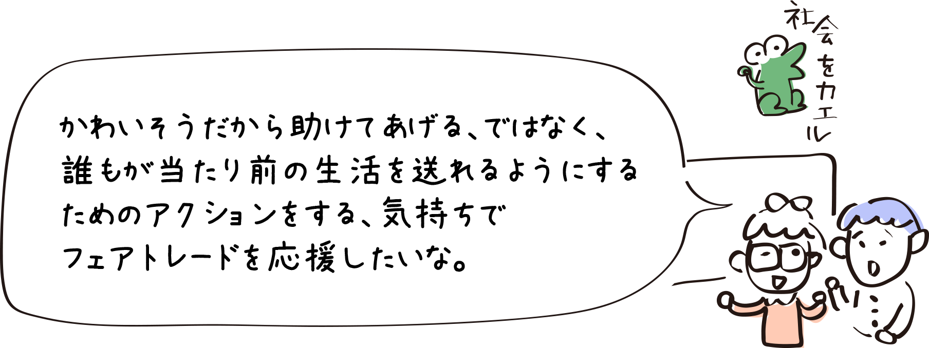 かわいそうだから助けてあげる、ではなく、誰もが当たり前の生活を送れるようにするためのアクションをする、気持ちでフェアトレードを応援したいな。