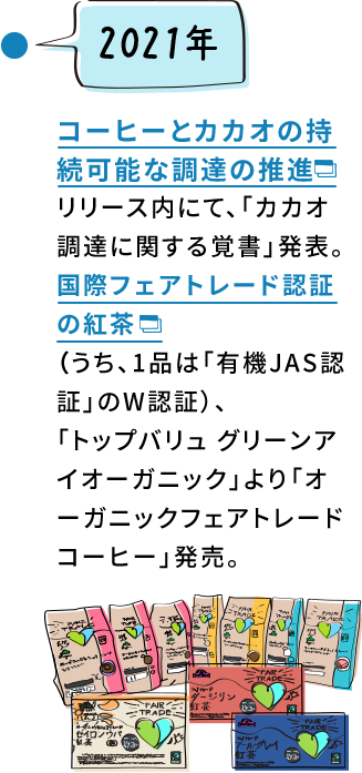 2021年 コーヒーとカカオの持続可能な調達の推進リリース内にて、「カカオ調達に関する覚書」発表。国際フェアトレード認証の紅茶（うち、1品は「有機JAS認証」のW認証）、「トップバリュ グリーンアイオーガニック」より「オーガニックフェアトレードコーヒー」発売。
