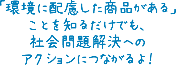 「環境に配慮した商品がある」ことを知るだけでも、社会問題解決へのアクションにつながるよ！