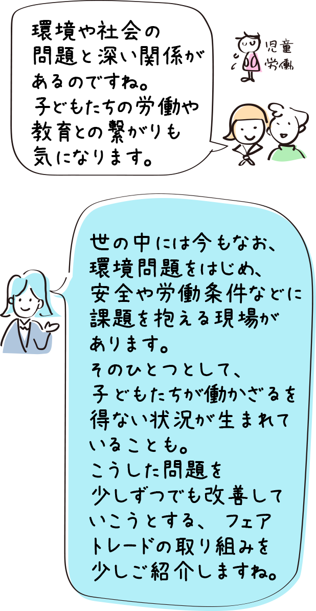 環境や社会の問題と深い関係があるのですね。子どもたちの労働や教育との繋がりも気になります。／世の中には今もなお、環境問題をはじめ、安全や労働条件などに課題を抱える現場があります。そのひとつとして、子どもたちが働かざるを得ない状況が生まれていることも。こうした問題を少しずつでも改善していこうとする、フェアトレードの取り組みを少しご紹介しますね。