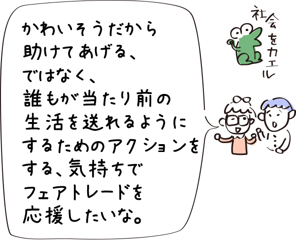 かわいそうだから助けてあげる、ではなく、誰もが当たり前の生活を送れるようにするためのアクションをする、気持ちでフェアトレードを応援したいな。