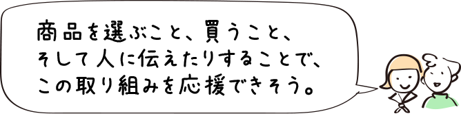 商品を選ぶこと、買うこと、そして人に伝えたりすることで、この取り組みを応援できそう。
