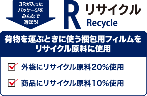 3Rが入ったパッケージをみんなで選ぼう！ リサイクル（Recycle） 荷物を運ぶときに使う梱包用フィルムをリサイクル原料に使用 外袋にリサイクル原料20％使用 商品にリサイクル原料10％使用