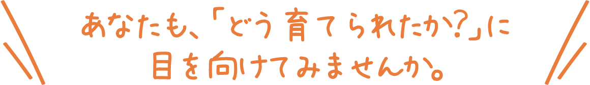 あなたも、「どう育てられたか？」に目を向けてみませんか？
