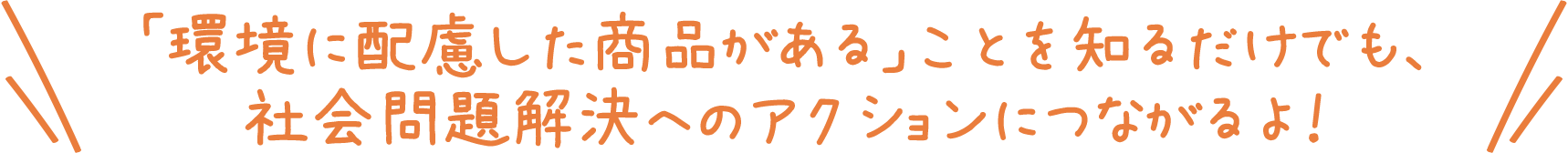 「環境に配慮した商品がある」ことを知るだけでも、社会問題解決へのアクションにつながるよ！