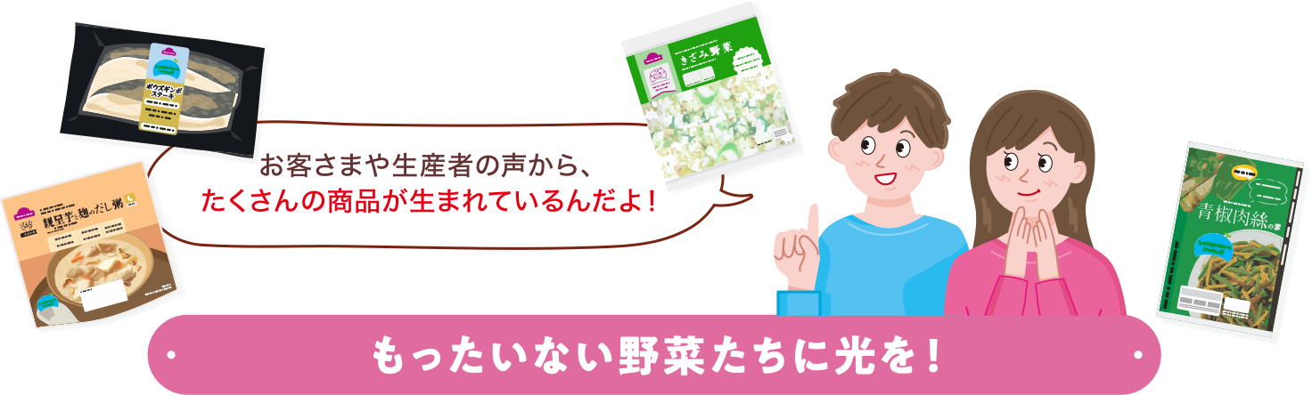 お客さまや生産者の声から、たくさんの商品が生まれているんだよ！もったいない野菜たちに光を！