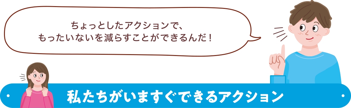 ちょっとしたアクションで、もったいないを減らすことができるんだ！私たちがいますぐできるアクション