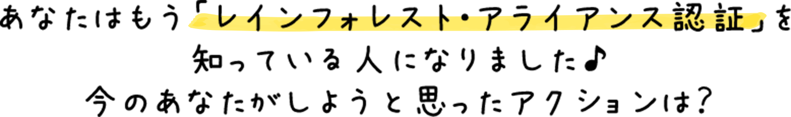あなたはもう「レインフォレスト・アライアンス認証」を知っている人になりました♪今のあなたがしようと思ったアクションは？