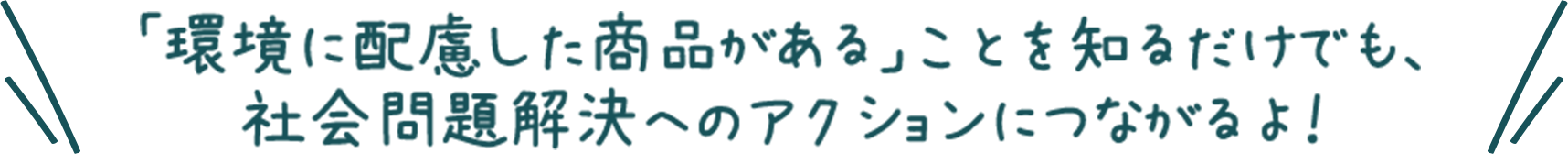 「環境に配慮した商品がある」ことを知るだけでも、社会問題解決へのアクションにつながるよ！