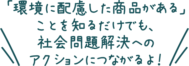 「環境に配慮した商品がある」ことを知るだけでも、社会問題解決へのアクションにつながるよ！
