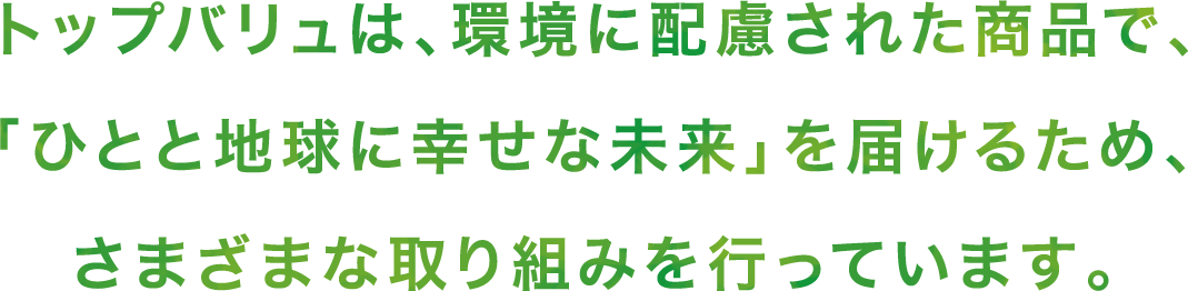 トップバリュは、環境に配慮された商品で、「ひとと地球に幸せな未来」を届けるため、さまざまな取り組みを行っています。