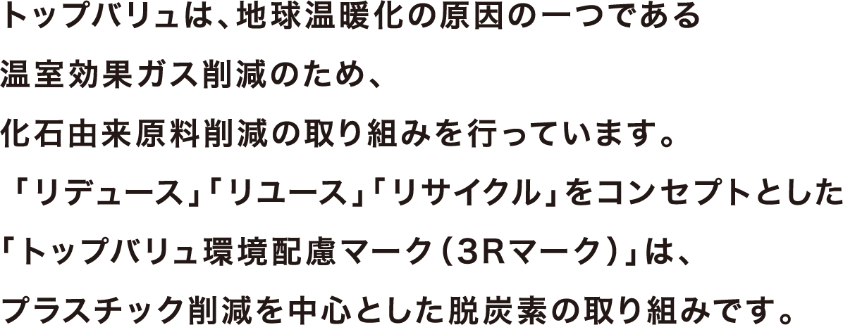トップバリュは、地球温暖化の原因の一つである温室効果ガス削減のため、化石由来原料削減の取り組みを行っています。 「リデュース」「リユース」「リサイクル」をコンセプトとした「トップバリュ環境配慮マーク（3Rマーク）」は、プラスチック削減を中心とした脱炭素の取り組みです。