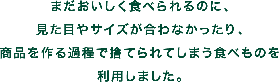 まだおいしく食べられるのに、見た目やサイズが合わなかったり、商品を作る過程で捨てられてしまう食べものを利用しました。