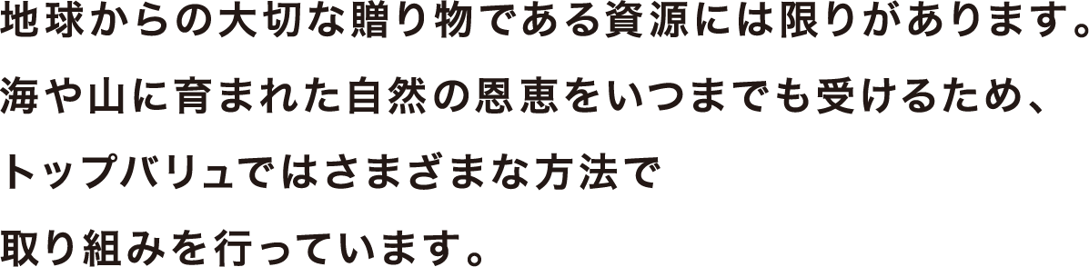 地球からの大切な贈り物である資源には限りがあります。海や山に育まれた自然の恩恵をいつまでも受けるため、トップバリュではさまさまな方法で取り組みを行っています。