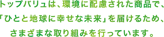トップバリュは、環境に配慮された商品で、「ひとと地球に幸せな未来」を届けるため、さまざまな取り組みを行っています。