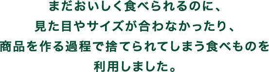 まだおいしく食べられるのに、見た目やサイズが合わなかったり、商品を作る過程で捨てられてしまう食べものを利用しました。