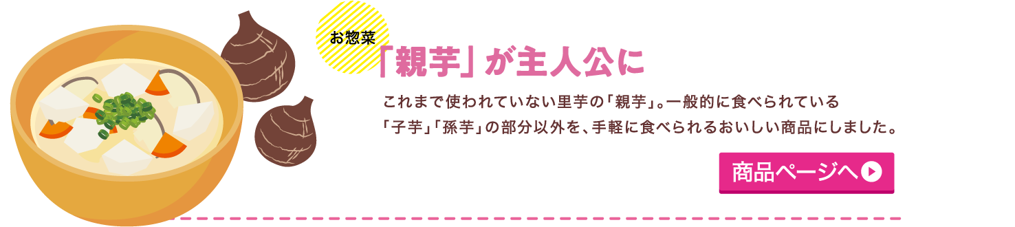 【お惣菜】「親芋」が主人公に これまで使われていない里芋の「親芋」。一般的に食べられている「子芋」「孫芋」の部分以外を、手軽に食べられるおいしい商品にしました。商品ページへ