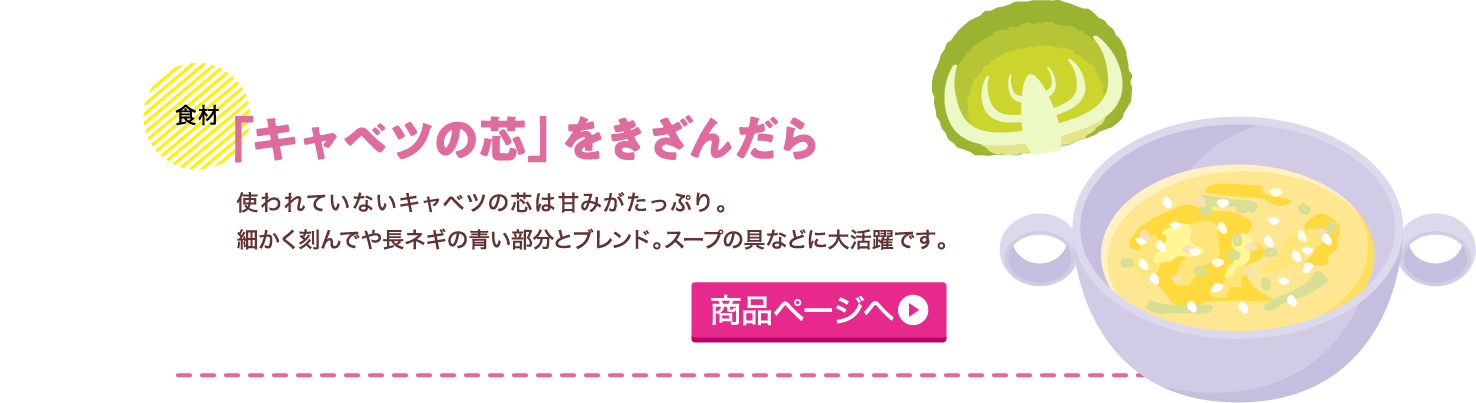 【食材】「キャベツの芯」をきざんだら 使われていないキャベツの芯は甘みがたっぷり。細かく刻んでや長ネギの青い部分とブレンド。スープの具などに大活躍です。商品ページへ