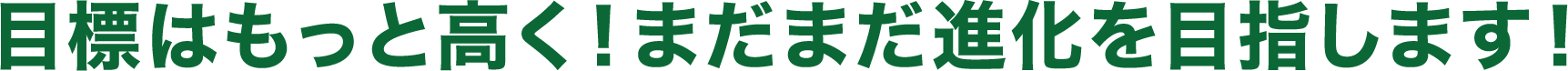目標はもっと高く！まだまだ進化を目指します！