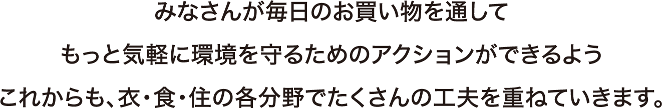 みなさんが毎日のお買い物を通してもっと気軽に環境を守るためのアクションができるようこれからも、衣・食・住の各分野でたくさんの工夫を重ねていきます。