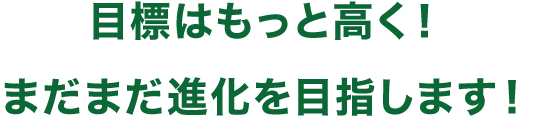 目標はもっと高く！まだまだ進化を目指します！