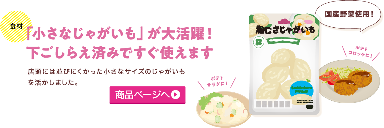 食材 「小さなじゃがいも」が大活躍！下ごしらえ済みですぐ使えます 店頭には並びにくかった小さなサイズのじゃがいもを活かしました。 商品ページへ