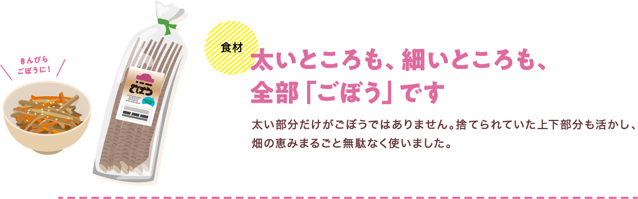 食材 太いところも、細いところも、全部「ごぼう」です 太い部分だけがごぼうではありません。捨てられていた上下部分も活かし、畑の恵みまるごと無駄なく使いました。
