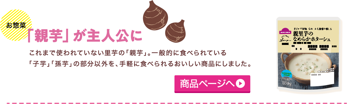 お惣菜 「親芋」が主人公に これまで使われていない里芋の「親芋」。一般的に食べられている「子芋」「孫芋」の部分以外を、手軽に食べられるおいしい商品にしました。 商品ページへ