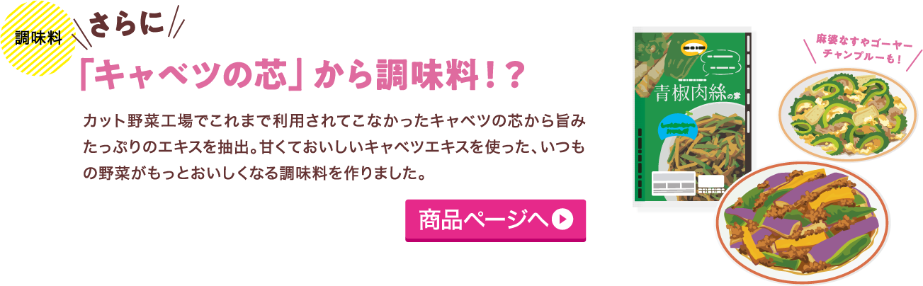 調味料 さらに 「キャベツの芯」から調味料！？ カット野菜工場でこれまで利用されてこなかったキャベツの芯から旨みたっぷりのエキスを抽出。甘くておいしいキャベツエキスを使った、いつもの野菜がもっとおいしくなる調味料を作りました。 商品ページへ