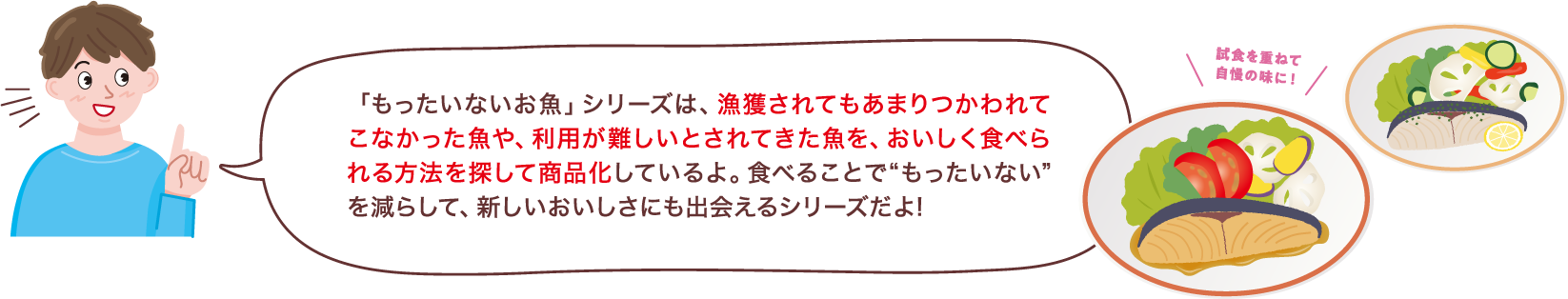 「もったいないお魚」シリーズは、漁獲されてもあまりつかわれてこなかった魚や、利用が難しいとされてきた魚を、おいしく食べられる方法を探して商品化しているよ。食べることで“もったいない”を減らして、新しいおいしさにも出会えるシリーズだよ!