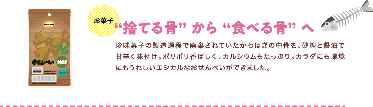 お菓子 “捨てる骨” から “食べる骨” へ 珍味菓子の製造過程で廃棄されていたかわはぎの中骨を、砂糖と醤油で甘辛く味付け。ポリポリ香ばしく、カルシウムもたっぷり。カラダにも環境にもうれしいエシカルなおせんべいができました。