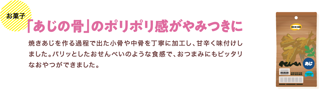 お菓子 「あじの骨」のポリポリ感がやみつきに 焼きあじを作る過程で出た小骨や中骨を丁寧に加工し、甘辛く味付けしました。パリッとしたおせんべいのような食感で、おつまみにもピッタリなおやつができました。