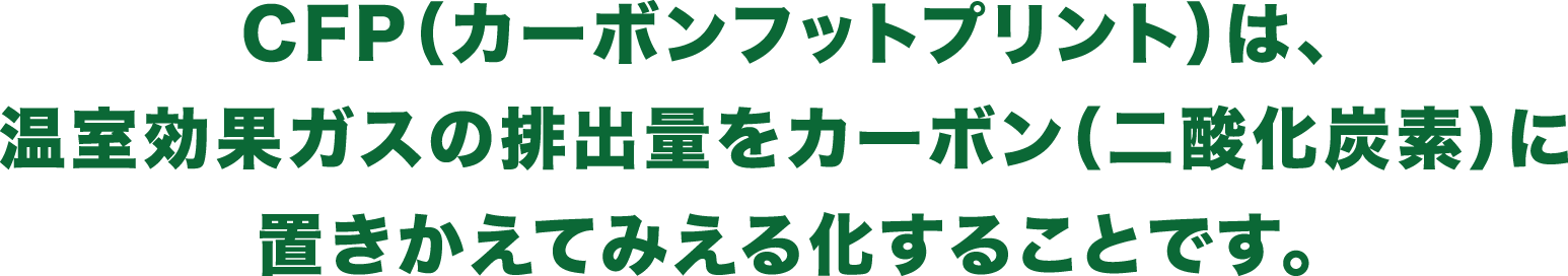 CFP（カーボンフットプリント）は、温室効果ガスの排出量をカーボン（二酸化炭素）に置きかえてみえる化することです。