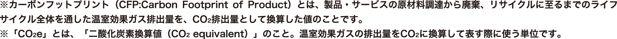 ※カーボンフットプリント（CFP:Carbon Footprint of Product）とは、製品・サービスの原材料調達から廃棄、リサイクルに至るまでのライフサイクル全体を通した温室効果ガス排出量を、CO2排出量として換算した値のことです。※「CO2e」とは、「二酸化炭素換算値（CO2 equivalent）」のこと。温室効果ガスの排出量をCO2に換算して表す際に使う単位です。