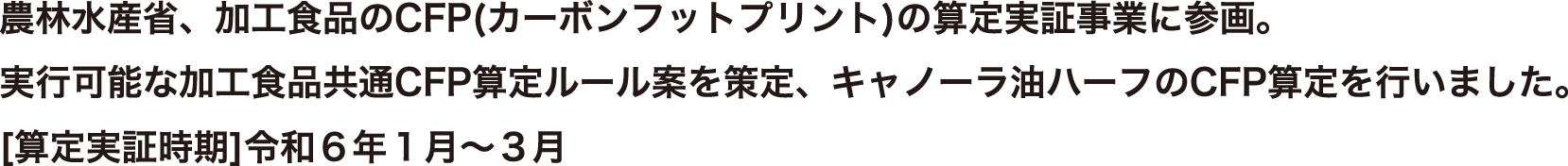 農林水産省、加工食品のCFP(カーボンフットプリント)の算定実証事業に参画。実行可能な加工食品共通CFP算定ルール案を策定、キャノーラ油ハーフのCFP算定を行いました。[算定実証時期]令和6年1月～3月