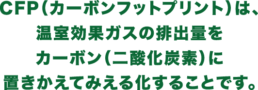 CFP（カーボンフットプリント）は、温室効果ガスの排出量をカーボン（二酸化炭素）に置きかえてみえる化することです。