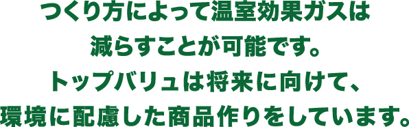 つくり方によって温室効果ガスは減らすことが可能です。トップバリュは将来に向けて、環境に配慮した商品作りをしています。