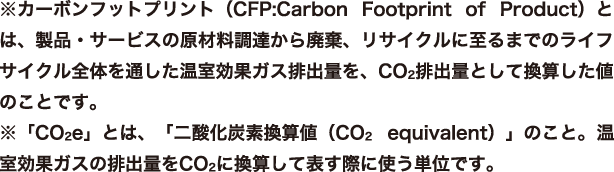 ※カーボンフットプリント（CFP:Carbon Footprint of Product）とは、製品・サービスの原材料調達から廃棄、リサイクルに至るまでのライフサイクル全体を通した温室効果ガス排出量を、CO2排出量として換算した値のことです。※「CO2e」とは、「二酸化炭素換算値（CO2 equivalent）」のこと。温室効果ガスの排出量をCO2に換算して表す際に使う単位です。