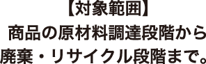【対象範囲】商品の原材料調達段階から廃棄・リサイクル段階まで。