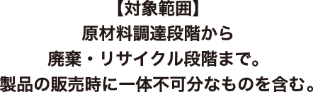 [対象範囲]原材料調達段階から廃棄・リサイクル段階まで。 製品の販売時に一体不可分なものを含む。