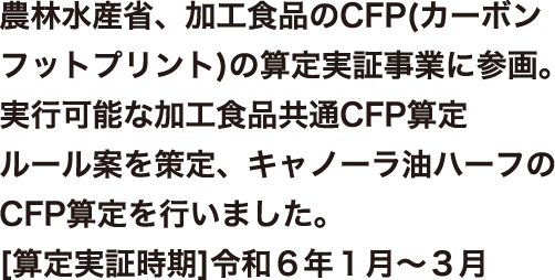 農林水産省、加工食品のCFP(カーボンフットプリント)の算定実証事業に参画。実行可能な加工食品共通CFP算定ルール案を策定、キャノーラ油ハーフのCFP算定を行いました。[算定実証時期]令和6年1月～3月