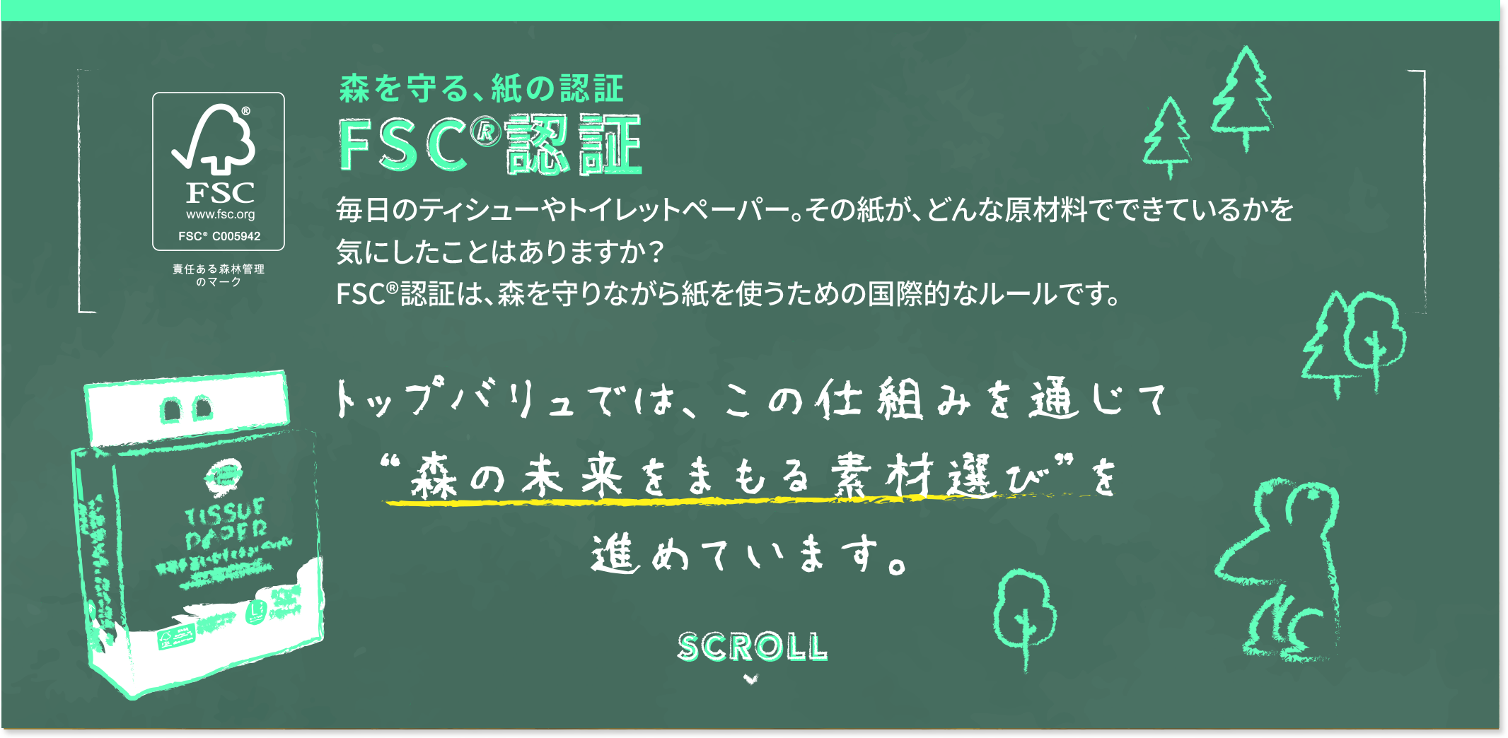 森を守る、紙の認証 FSC&reg;認証 毎日のティシューやトイレットペーパー。その紙が、どんな原材料でできているかを気にしたことはありますか？FSC&reg;認証は、森を守りながら紙を使うための国際的なルールです。 トップバリュでは、この仕組みを通じて“森の未来をまもる素材選び”を進めています。
