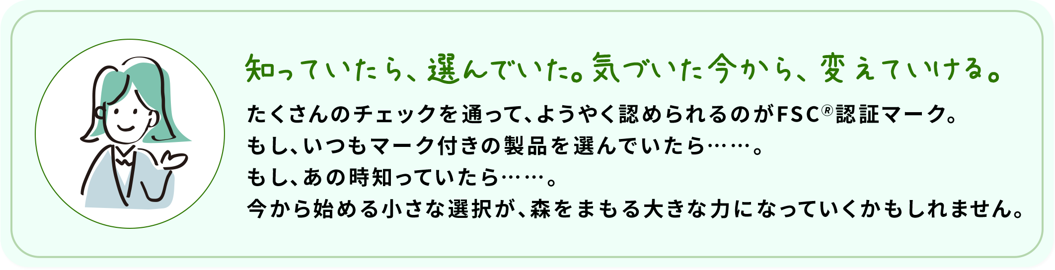 知っていたら、選んでいた。気づいた今から、変えていける。 たくさんのチェックを通って、ようやく認められるのがFSC????認証マーク。もし、いつもマーク付きの製品を選んでいたら……。もし、あの時知っていたら……。今から始める小さな選択が、森をまもる大きな力になっていくかもしれません。
