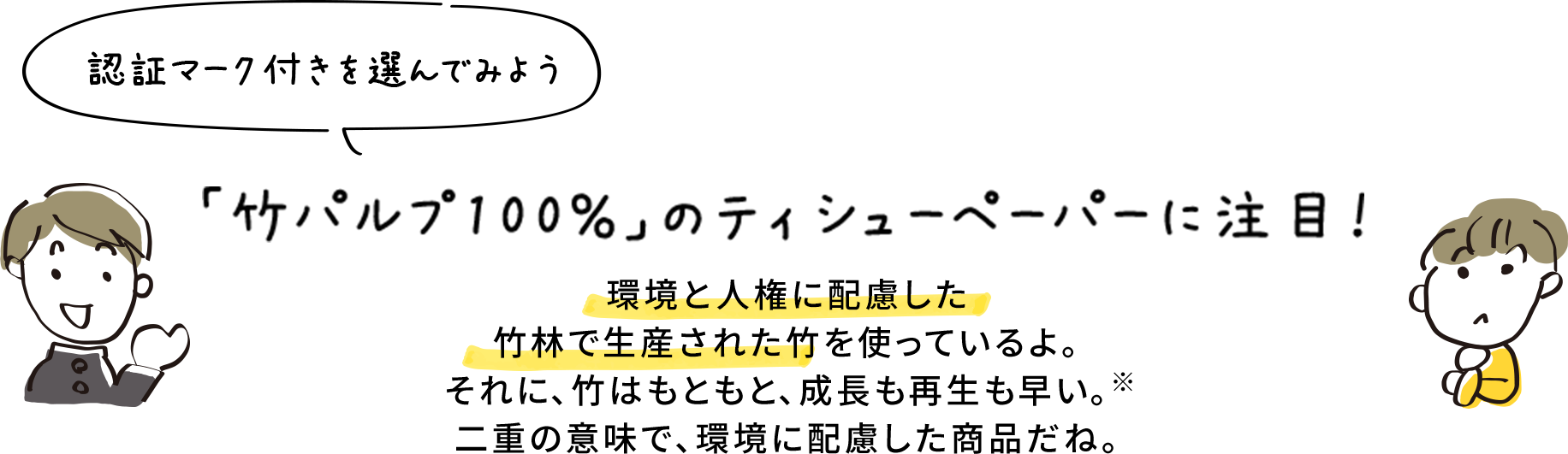 認証マーク付きを選んでみよう 「竹パルプ100％」のティシューペーパーに注目！ 環境と人権に配慮した竹林で生産された竹を使っているよ。それに、竹はもともと、成長も再生も早い。二重の意味で、環境に配慮した商品だね。