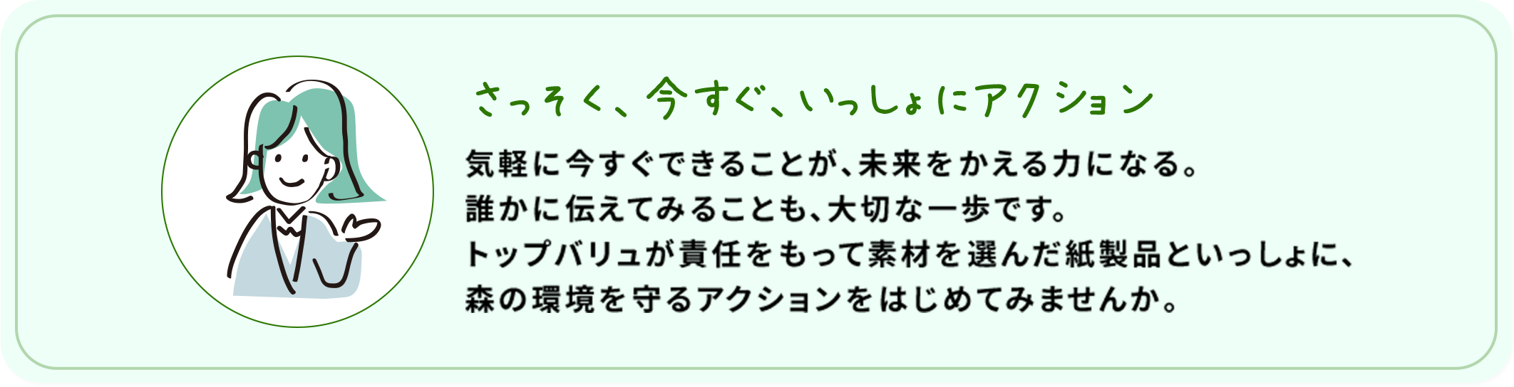 さっそく、今すぐ、いっしょにアクション 気軽に今すぐできることが、未来をかえる力になる。誰かに伝えてみることも、大切な一歩です。トップバリュが責任をもって素材を選んだ紙製品といっしょに、森の環境を守るアクションをはじめてみませんか。