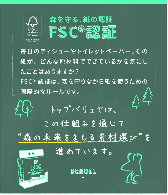 森を守る、紙の認証 FSC&reg;認証 毎日のティシューやトイレットペーパー。その紙が、どんな原材料でできているかを気にしたことはありますか？FSC&reg;認証は、森を守りながら紙を使うための国際的なルールです。 トップバリュでは、この仕組みを通じて“森の未来をまもる素材選び”を進めています。