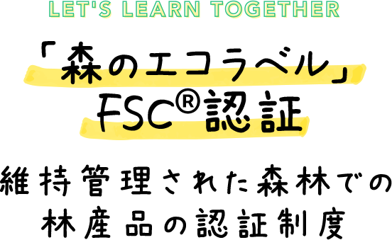 LET'S LEARN TOGTHER 「森のエコラベル」 FSC&reg;認証 維持管理された森林での林産品の認証制度